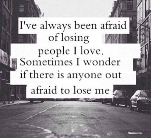 I've always been afraid of losing people I love. Sornetirnes I wonder if there is anyone out afraid to lose me.