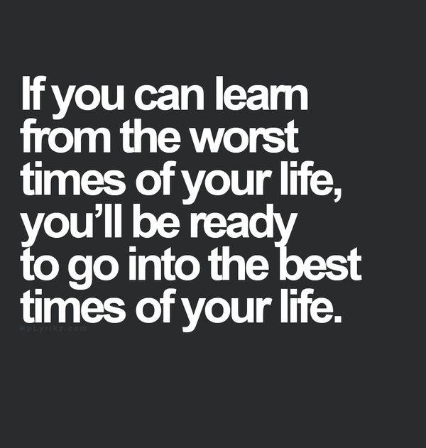If you can leam from the worst times of your life, you'll be ready to go into the best times of your life.