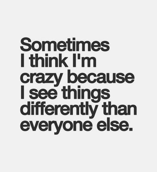 Sometimes I think I'm crazy because I see things differently than everyone else