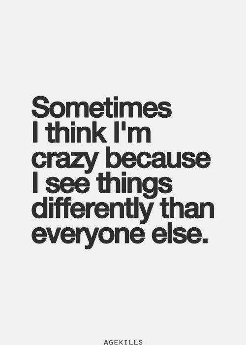 Sometimes I think I'm crazy because I see things differently than everyone else