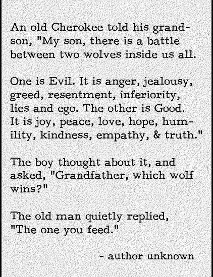 An old Cherokee told his grand- son, "My son, there is a battle between two wolves inside us all...