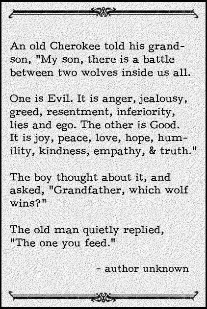An old Cherokee told his grand- son, "My son, there is a battle between two wolves inside us all...