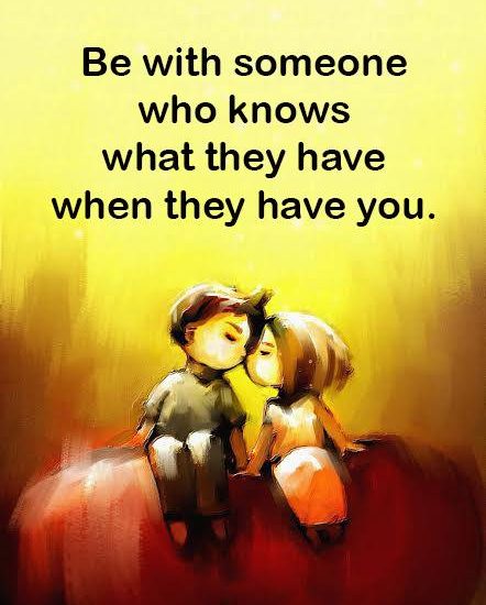Be with someone who knows what they have when they have you.