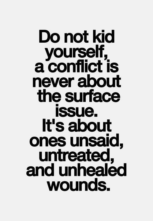 Do not kid yourself, a conflict is never about the surface issue. It's about ones unsaid, untreated, and unhealed wounds.