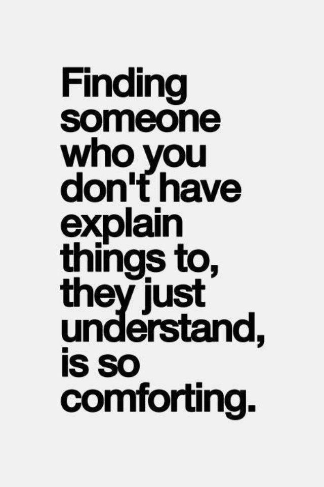 Finding someone who you don't have explain things to, they just understand, is so comforting.