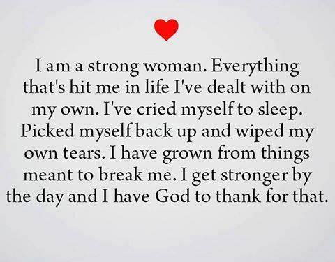 I am a strong woman. Everything that's hit me in life I've dealt with on my own. I've cried myself to sleep. Picked myself back up and wiped my own tears. I have grown from things meant to break me. I get stronger by the day and I have God to thank for that.