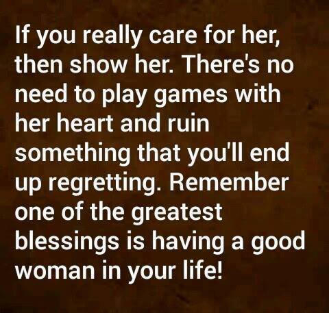 If you really care for her, then show her. There's no need to play games with her heart and ruin something that you'll end up regretting. Remember one of the greatest blessings is having a good woman in your life!
