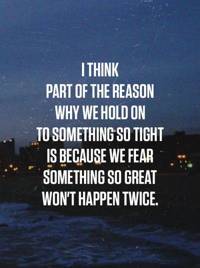 I THINK PART OF THE REASON WHY WE HOLD ON TO SOMETHING TIGHT IS BECAUSE WE FEAR SOMETHING SO GREAT WON'T HAPPEN TWICE.