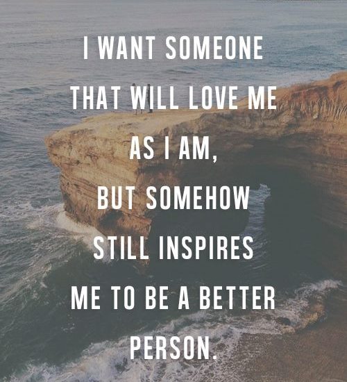 I WANT SOMEONE THAT WILL LOVE ME AS I AM, BUT SOMEHOW STILL INSPIRES ME TO BE A BETTER PERSON.