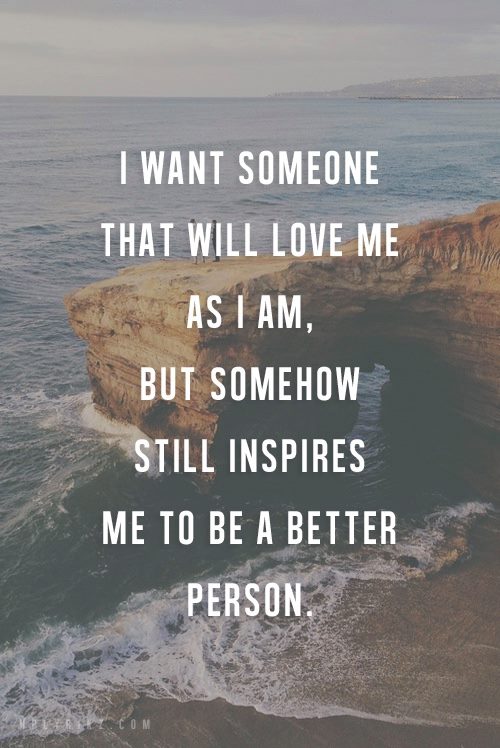 I WANT SOMEONE THAT WILL LOVE ME AS I AM, BUT SOMEHOW STILL INSPIRES ME TO BE A BETTER PERSON.