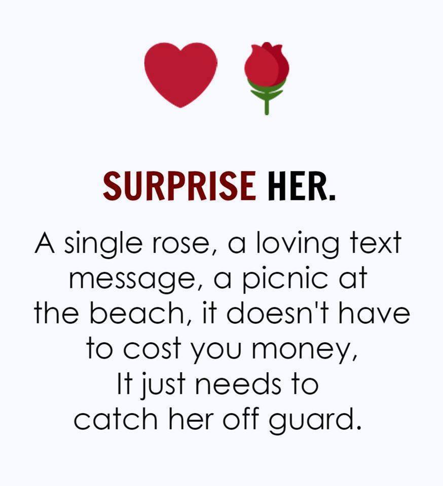 SURPRISE HER. A single rose, a loving text message, a picnic at the beach, it doesn't have to cost you money, It just needs to catch her off guard.