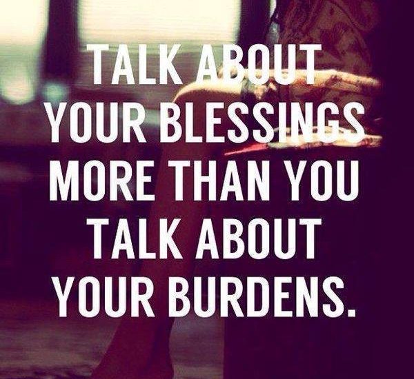 TALK ABOUT YOUR BLESSINGS MORE THAN YOU TALK ABOUT YOUR BURDENS.