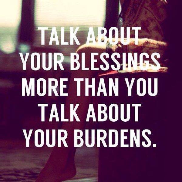 TALK ABOUT YOUR BLESSINGS MORE THAN YOU TALK ABOUT YOUR BURDENS.