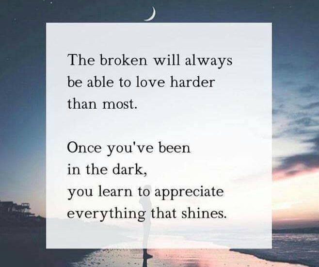 The broken will always be able to love harder than most. Once you've been in the dark, you learn to appreciate everything that shines.