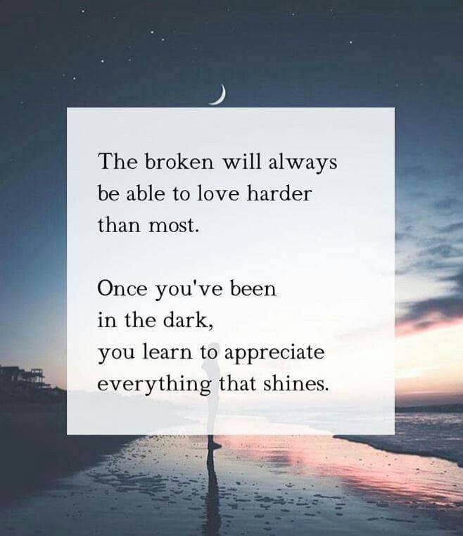 The broken will always be able to love harder than most. Once you've been in the dark, you learn to appreciate everything that shines.